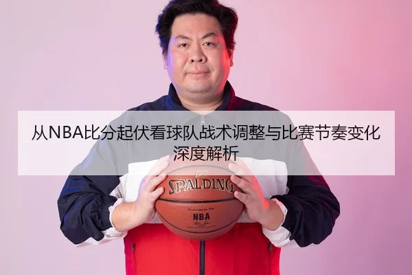 从NBA比分起伏看球队战术调整与比赛节奏变化深度解析