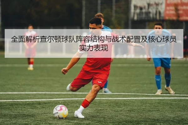 全面解析查尔顿球队阵容结构与战术配置及核心球员实力表现