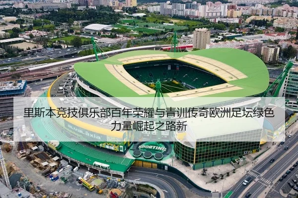 里斯本竞技俱乐部百年荣耀与青训传奇欧洲足坛绿色力量崛起之路新