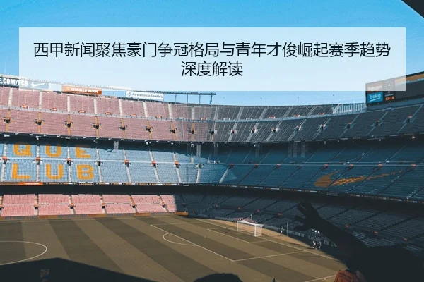 西甲新闻聚焦豪门争冠格局与青年才俊崛起赛季趋势深度解读