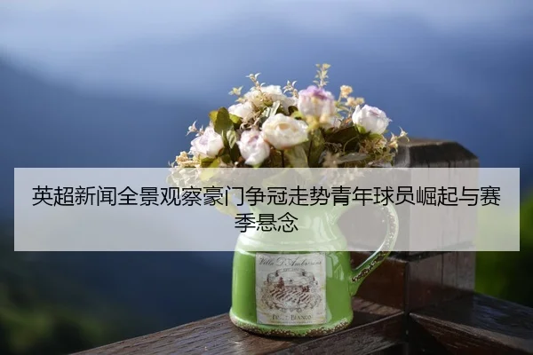 英超新闻全景观察豪门争冠走势青年球员崛起与赛季悬念