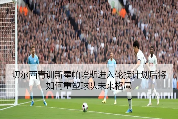 切尔西青训新星帕埃斯进入轮换计划后将如何重塑球队未来格局