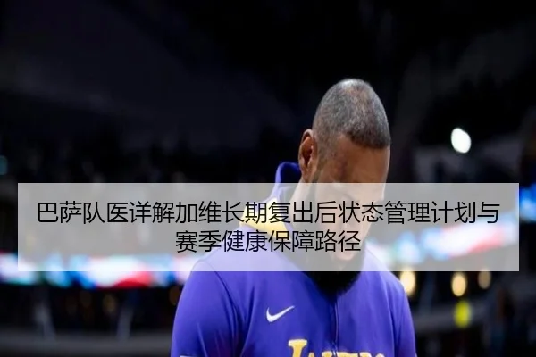 巴萨队医详解加维长期复出后状态管理计划与赛季健康保障路径